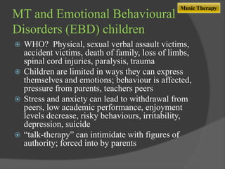 MT and Emotional Behavioural
Disorders (EBD) children

Music Therapy

WHO? Physical, sexual verbal assault victims,
accident victims, death of family, loss of limbs,
spinal cord injuries, paralysis, trauma
 Children are limited in ways they can express
themselves and emotions; behaviour is affected,
pressure from parents, teachers peers
 Stress and anxiety can lead to withdrawal from
peers, low academic performance, enjoyment
levels decrease, risky behaviours, irritability,
depression, suicide
 “talk-therapy” can intimidate with figures of
authority; forced into by parents


 