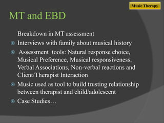 Music Therapy

MT and EBD







Breakdown in MT assessment
Interviews with family about musical history
Assessment tools: Natural response choice,
Musical Preference, Musical responsiveness,
Verbal Associations, Non-verbal reactions and
Client/Therapist Interaction
Music used as tool to build trusting relationship
between therapist and child/adolescent
Case Studies…

 