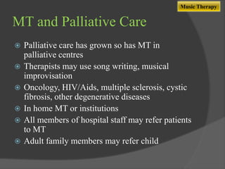 Music Therapy

MT and Palliative Care







Palliative care has grown so has MT in
palliative centres
Therapists may use song writing, musical
improvisation
Oncology, HIV/Aids, multiple sclerosis, cystic
fibrosis, other degenerative diseases
In home MT or institutions
All members of hospital staff may refer patients
to MT
Adult family members may refer child

 