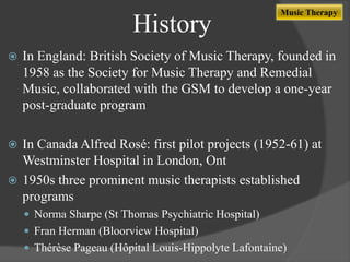 History


Music Therapy

In England: British Society of Music Therapy, founded in
1958 as the Society for Music Therapy and Remedial
Music, collaborated with the GSM to develop a one-year
post-graduate program

In Canada Alfred Rosé: first pilot projects (1952-61) at
Westminster Hospital in London, Ont
 1950s three prominent music therapists established
programs


 Norma Sharpe (St Thomas Psychiatric Hospital)
 Fran Herman (Bloorview Hospital)
 Thérèse Pageau (Hôpital Louis-Hippolyte Lafontaine)

 
