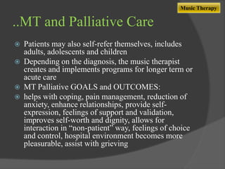 Music Therapy

..MT and Palliative Care








Patients may also self-refer themselves, includes
adults, adolescents and children
Depending on the diagnosis, the music therapist
creates and implements programs for longer term or
acute care
MT Palliative GOALS and OUTCOMES:
helps with coping, pain management, reduction of
anxiety, enhance relationships, provide selfexpression, feelings of support and validation,
improves self-worth and dignity, allows for
interaction in “non-patient” way, feelings of choice
and control, hospital environment becomes more
pleasurable, assist with grieving

 