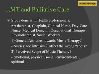 Music Therapy

...MT and Palliative Care


Study done with Health professionals:
Art therapist, Chaplain, Clinical Nurse, Day-Care
Nurse, Medical Director, Occupational Therapist,
Physiotherapist, Social Workers
1) General Attitudes towards Music Therapy?
- Nurses: too intrusive? affect the wrong “spots?”
2) Perceived Scope of Music Therapy?
- emotional, physical, social, environmental,
spiritual

 