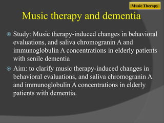 Music Therapy

Music therapy and dementia
Study: Music therapy-induced changes in behavioral
evaluations, and saliva chromogranin A and
immunoglobulin A concentrations in elderly patients
with senile dementia
 Aim: to clarify music therapy-induced changes in
behavioral evaluations, and saliva chromogranin A
and immunoglobulin A concentrations in elderly
patients with dementia.


 