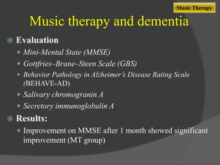 Music Therapy

Music therapy and dementia


Evaluation
 Mini-Mental State (MMSE)
 Gottfries–Brane–Steen Scale (GBS)
 Behavior Pathology in Alzheimer’s Disease Rating Scale
(BEHAVE-AD)

 Salivary chromogranin A
 Secretory immunoglobulin A



Results:
 Improvement on MMSE after 1 month showed significant

improvement (MT group)

 