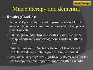 Music Therapy

Music therapy and dementia


Results (Cond’d):
 In the MT group, significant improvement on a GBS

subscale (symptoms common in dementia); disappeared
after 1 month
 On the “paranoid/delusional ideation” subscale the MT
group significantly improved; more significant after 1
month
 “motor-function” = “inability to control bladder and
bowel” MT demonstrated significant improvement
 level of salivary CgA was significantly decreased after the
last therapy session; impact disappeared after 1 month

 