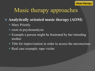 Music Therapy

Music therapy approaches


Analytically oriented music therapy (AOM)
 Mary Priestly
 roots in psychoanalysis
 Example a person might be frustrated by her intruding

mother
 Title for improvisation in order to access the unconscious
 Real case example: rape victim

 