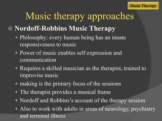 Music Therapy

Music therapy approaches
 Nordoff-Robbins Music Therapy
 Philosophy: every human being has an innate








responsiveness to music
Power of music enables self expression and
communication
Requires a skilled musician as the therapist, trained to
improvise music
making is the primary focus of the sessions
The therapist provides a musical frame
Nordoff and Robbins‟s account of the therapy session
Also to work with adults in areas of neurology, psychiatry
and terminal illness

 