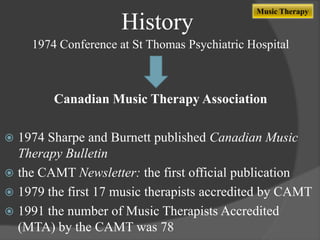 History

Music Therapy

1974 Conference at St Thomas Psychiatric Hospital

Canadian Music Therapy Association

1974 Sharpe and Burnett published Canadian Music
Therapy Bulletin
 the CAMT Newsletter: the first official publication
 1979 the first 17 music therapists accredited by CAMT
 1991 the number of Music Therapists Accredited
(MTA) by the CAMT was 78


 