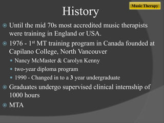 History

Music Therapy

Until the mid 70s most accredited music therapists
were training in England or USA.
 1976 - 1st MT training program in Canada founded at
Capilano College, North Vancouver


 Nancy McMaster & Carolyn Kenny

 two-year diploma program
 1990 - Changed in to a 3 year undergraduate

Graduates undergo supervised clinical internship of
1000 hours
 MTA


 