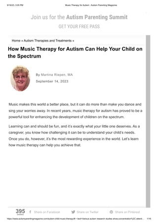 9/16/23, 3:05 PM Music Therapy for Autism - Autism Parenting Magazine
https://www.autismparentingmagazine.com/autism-child-music-therapy/#:~:text=Various autism research studies show,concentration%2C attenti… 1/16
Home » Autism Therapies and Treatments »
How Music Therapy for Autism Can Help Your Child on
the Spectrum
Music makes this world a better place, but it can do more than make you dance and
sing your worries away. In recent years, music therapy for autism has proved to be a
powerful tool for enhancing the development of children on the spectrum.
Learning can and should be fun, and it’s exactly what your little one deserves. As a
caregiver, you know how challenging it can be to understand your child’s needs.
Once you do, however, it’s the most rewarding experience in the world. Let’s learn
how music therapy can help you achieve that.
By Martina Riepen, MA
September 14, 2023
SUBSCRIBE
Join us for the Autism Parenting Summit
GET YOUR FREE PASS
x
395
SHARES
 Share on Facebook  Share on Twitter  Share on Pinterest
 
