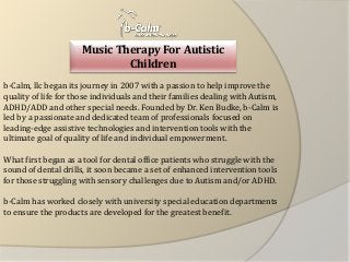 Music Therapy For Autistic Children 
b-Calm, llc began its journey in 2007 with a passion to help improve the quality of life for those individuals and their families dealing with Autism, ADHD/ADD and other special needs. Founded by Dr. Ken Budke, b-Calm is led by a passionate and dedicated team of professionals focused on leading-edge assistive technologies and intervention tools with the ultimate goal of quality of life and individual empowerment. 
What first began as a tool for dental office patients who struggle with the sound of dental drills, it soon became a set of enhanced intervention tools for those struggling with sensory challenges due to Autism and/or ADHD. 
b-Calm has worked closely with university special education departments to ensure the products are developed for the greatest benefit.  