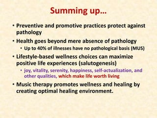 Summing up…
• Preventive and promotive practices protect against
pathology
• Health goes beyond mere absence of pathology
• Up to 40% of illnesses have no pathological basis (MUS)
• Lifestyle-based wellness choices can maximize
positive life experiences (salutogenesis)
• joy, vitality, serenity, happiness, self-actualization, and
other qualities, which make life worth living
• Music therapy promotes wellness and healing by
creating optimal healing environment.
 