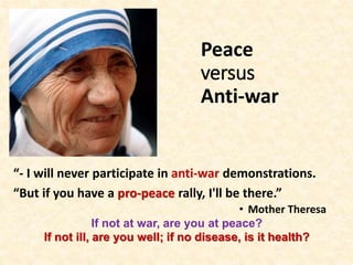 Peace
versus
Anti-war
“- I will never participate in anti-war demonstrations.
“But if you have a pro-peace rally, I'll be there.”
• Mother Theresa
If not at war, are you at peace?
If not ill, are you well; if no disease, is it health?
 