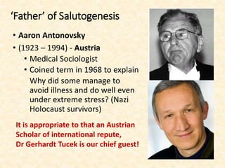 ‘Father’ of Salutogenesis
• Aaron Antonovsky
• (1923 – 1994) - Austria
• Medical Sociologist
• Coined term in 1968 to explain
Why did some manage to
avoid illness and do well even
under extreme stress? (Nazi
Holocaust survivors)
It is appropriate to that an Austrian
Scholar of international repute,
Dr Gerhardt Tucek is our chief guest!
 