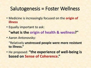 Salutogenesis = Foster Wellness
• Medicine is increasingly focused on the origin of
illness
• Equally important to ask:
"what is the origin of health & wellness?"
• Aaron Antonovsky:
“Relatively unstressed people were more resistant
to illness.”
• He proposed: “the experience of well-being is
based on Sense of Coherence.”
 