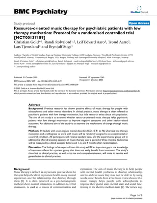 BioMed Central
Page 1 of 8
(page number not for citation purposes)
BMC Psychiatry
Open AccessStudy protocol
Resource-oriented music therapy for psychiatric patients with low
therapy motivation: Protocol for a randomised controlled trial
[NCT00137189]
Christian Gold*1, Randi Rolvsjord1,2, Leif Edvard Aaro3, Trond Aarre2,
Lars Tjemsland4 and Brynjulf Stige1
Address: 1Faculty of Health Studies, Sogn og Fjordane University College, 6823 Sandane, Norway, 2Nordfjord Psychiatry Centre, 6770
Nordfjordeid, Norway, 3University of Bergen, 5020 Bergen, Norway and 4Stavanger University Hospital, 4068 Stavanger, Norway
Email: Christian Gold* - christian.gold@hisf.no; Randi Rolvsjord - randi.rolvsjord@hisf.no; Leif Edvard Aaro - leif.aaro@psych.uib.no;
Trond Aarre - trond.aarre@helse-forde.no; Lars Tjemsland - ltj@sir.no; Brynjulf Stige - brynjulf.stige@hisf.no
* Corresponding author
Abstract
Background: Previous research has shown positive effects of music therapy for people with
schizophrenia and other mental disorders. In clinical practice, music therapy is often offered to
psychiatric patients with low therapy motivation, but little research exists about this population.
The aim of this study is to examine whether resource-oriented music therapy helps psychiatric
patients with low therapy motivation to improve negative symptoms and other health-related
outcomes. An additional aim of the study is to examine the mechanisms of change through music
therapy.
Methods: 144 adults with a non-organic mental disorder (ICD-10: F1 to F6) who have low therapy
motivation and a willingness to work with music will be randomly assigned to an experimental or
a control condition. All participants will receive standard care, and the experimental group will in
addition be offered biweekly sessions of music therapy over a period of three months. Outcomes
will be measured by a blind assessor before and 1, 3, and 9 months after randomisation.
Discussion: The findings to be expected from this study will fill an important gap in the knowledge
of treatment effects for a patient group that does not easily benefit from treatment. The study's
close link to clinical practice, as well as its size and comprehensiveness, will make its results well
generalisable to clinical practice.
Background
Music therapy is defined as a systematic process where the
therapist helps the client to promote health, using musical
experiences and the relationships that develop through
them [1]. It is often perceived as a psychotherapeutic
method where musical interaction, in addition to verbal
discussion, is used as a means of communication and
expression. The aim of music therapy is to help people
with mental health problems to develop relationships
and to address issues they may not be able to by using
words alone. Results from a Cochrane review showed that
music therapy helps people with schizophrenia to
improve their global state, mental state and social func-
tioning in the short to medium term [2]. The review sug-
Published: 31 October 2005
BMC Psychiatry 2005, 5:39 doi:10.1186/1471-244X-5-39
Received: 12 September 2005
Accepted: 31 October 2005
This article is available from: http://www.biomedcentral.com/1471-244X/5/39
© 2005 Gold et al; licensee BioMed Central Ltd.
This is an Open Access article distributed under the terms of the Creative Commons Attribution License (http://creativecommons.org/licenses/by/2.0),
which permits unrestricted use, distribution, and reproduction in any medium, provided the original work is properly cited.
 