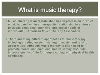  Music Therapy is an “established health profession in which
  music is used within a therapeutic relationship to address
  physical, emotional, cognitive, and social needs of
  individuals.” -American Music Therapy Association

 There are many different approaches to music therapy,
  including creating music, listening to music, and talking
  about music. Although music therapy is often used to
  promote mental and emotional health, it may also help
  improve quality of life for people coping with physical health
  conditions
 