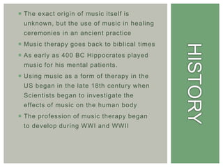  The exact origin of music itself is
 unknown, but the use of music in healing
 ceremonies in an ancient practice
 Music therapy goes back to biblical times
 As early as 400 BC Hippocrates played
 music for his mental patients.
 Using music as a form of therapy in the
 US began in the late 18th century when
 Scientists began to investigate the
 effects of music on the human body
 The profession of music therapy began
 to develop during WWI and WWII
 