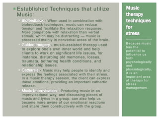  Established Techniques that utilize
  Music:
                 - When used in combination with
   biofeedback techniques, music can reduce
   tension and facilitate the relaxation response.
   More compatible with relaxation than verbal
   stimuli, which may be distracting — music is
   processed mainly in nonverbal areas of the brain .   ------------------------
                                                        Because music
                    - music-assisted therapy used       has the
   to explore one's own inner world and help            potential to
   clients to work on significant life issues, for      influence us
   instance, disturbing old memories, losses,           both
   traumata, bothering health conditions, and           p s yc h o l o g i c a l l y
   relationship issues.                                 and
             - Music may help people to identify and    p h ys i o l o g i c a l l y,
   express the feelings associated with their stress.   it is an
                                                        important area
   In a music therapy session, the client can express
                                                        of therapy for
   these emotions, providing an important cathartic
                                                        stress
   release.
                                                        m a n a g e me n t .
                        - Producing music in an
   improvisational way, and discussing pieces of
   music and lyrics in a group, can also help us
   become more aware of our emotional reactions
   and share them constructively with the group.
 