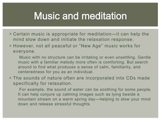  Certain music is appropriate for meditation—it can help the
  mind slow down and initiate the relaxation response.
 However, not all peaceful or “New Age” music works for
  everyone.
   Music with no structure can be irritating or even unsettling. Gentle
    music with a familiar melody more often is comforting. But search
    around to find what produces a sense of calm, familiarity, and
    centeredness for you as an individual.
 The sounds of nature often are incorporated into CDs made
  specifically for relaxation .
   For example, the sound of water can be soothing for some people.
    It can help conjure up calming images such as lying beside a
    mountain stream on a warm spring day—helping to slow your mind
    down and release stressful thoughts
 