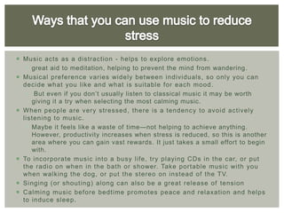  Music acts as a distrac tion - helps to explore emotions .
    great aid to meditation, helping to prevent the mind from wandering.
 Musical preference varies widely between individuals, so only you can
  decide what you like and what is suitable for each mood .
    But even if you don’t usually listen to classical music it may be worth
     giving it a try when selecting the most calming music.
 When people are very stressed, there is a tendenc y to avoid actively
  listening to music.
    Maybe it feels like a waste of time—not helping to achieve anything.
     However, productivity increases when stress is reduced, so this is another
     area where you can gain vast rewards. It just takes a small effort to begin
     with.
 To incorporate music into a busy life, try playing CDs in the car, or put
  the radio on when in the bath or shower. Take portable music with you
  when walking the dog, or put the stereo on instead of the TV.
 Singing (or shouting) along can also be a great release of tension
 Calming music before bedtime promotes peace and relaxation and helps
  to induce sleep.
 