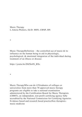 Music Therapy
L.Amoia-Watters, Ed.D. MSN, CRNP, RN
*
Music TherapyDefinition – the controlled use of music & its
influence on the human being to aid in physiologic,
psychological, & emotional integration of the individual during
treatment of an illness or disease
https://youtu.be/ZbZSe6N_BXs
*
Music TherapyWho can do it?Graduates of colleges or
universities from more than 70 approved music therapy
programs are eligible to take a national examination
administered by the Certification Board for Music Therapists
(CBMT), an independent, non-profit certifying agency fully
accredited by the National Commission for Certifying Agencies.
Evidence based and research based practiceNon therapists-
music medicine
 