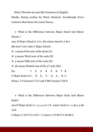 Music Theories are just like Grammar in English..
Mostly, Boring section for Music Students. Eventhough Every
students Must know the music theory..
What is the Difference between Major chord And Minor
Chord..?
Ans: If Major Chord is 1 3 5 , the minor chord is 1 3b 5.
But how? Let’s take C Major Chord...
1 means First note of the Scale (C)
3 means Third note of the scale (E)
5 means Fifth note of the scale (G)
3b means Flatted note of the 3rd
note (Eb)
No. 1 2 3 4 5 6 7 8
C Major Scale is C , D, E , F , G, A , B , C
Hence, 1 3 5 means C E G and 1 3b 5 means C Eb G
What is the Difference Between Major Scale And Minor
Scale?
Ans:If Major Scale is 1 2 3 4 5 6 7 8 , minor Scale is 1 2 3b 4 5 6b
7b 8
C Major: C D E F G A B C - C minor: C D Eb F G Ab Bb C