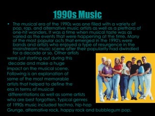 1990s Music The musical era of the 1990s was one filled with a variety of pop, rap, and alternative music artists as well as a plethora of one-hit wonders. It was a time when musical taste was as varied as the events that were happening at the time. Many of the most popular acts that emerged in the 1990's were bands and artists who enjoyed a type of resurgence in the mainstream music scene after their popularity had dwindled for a decade or so. Other artists  were just starting out during this decade and make a huge  impact on the musical scene.  Following is an explanation of some of the most memorable  artists that helped to define the  era in terms of musical differentiations as well as some artists who are best forgotten.   Typical genres  of 1990s music included techno, hip-hop  Grunge, alternative rock, happy rock and bubblegum pop.   