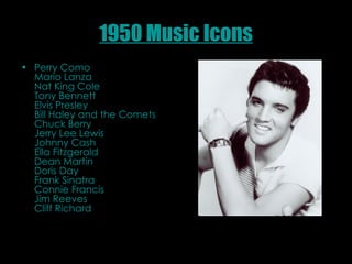 1950 Music Icons Perry Como  Mario Lanza  Nat King Cole  Tony Bennett  Elvis Presley  Bill Haley and the Comets  Chuck Berry Jerry Lee Lewis  Johnny Cash  Ella Fitzgerald  Dean Martin  Doris Day  Frank Sinatra  Connie Francis  Jim Reeves  Cliff Richard  