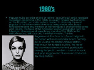 1960’s Popular music entered an era of "all hits", as numerous artists released recordings, beginning in the 1950s, as 45-rpm "singles" (with another on the flip side), and radio stations tended to play only the most popular of the wide variety of records being made. Also, bands tended to record only the best of their songs as a chance to become a hit record. The taste of the American listeners expanded from the folksinger, doo-wop and saxophone sounds of the 1950s to the Motown sound, folk rock and the British Invasion. The Los  Angeles and San Francisco Sound began in  this period with many popular bands coming  out of LA and the Haight-Ashbury district,  well-known for its hippie culture. The rise of  the counterculture movement, particularly  among the youth, created a market for rock,  soul, pop, reggae and blues music produced  by drug-culture.  