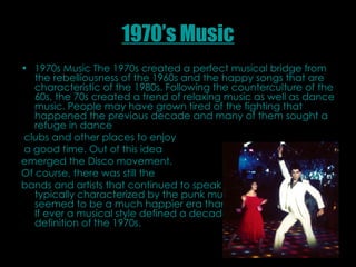 1970’s Music 1970s Music The 1970s created a perfect musical bridge from the rebelliousness of the 1960s and the happy songs that are characteristic of the 1980s. Following the counterculture of the 60s, the 70s created a trend of relaxing music as well as dance music. People may have grown tired of the fighting that happened the previous decade and many of them sought a refuge in dance clubs and other places to enjoy a good time. Out of this idea  emerged the Disco movement. Of course, there was still the  bands and artists that continued to speak of the ills of society, typically characterized by the punk music of the era. But it seemed to be a much happier era than the 60s proved to be. If ever a musical style defined a decade, Disco was the definition of the 1970s.   