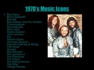 1970’s Music Icons Bee Gees  Black Sabbath  Blondie  Bob Marley and the Wailers  Commodores  David Bowie  Elton John  Gloria Gaynor  John Lennon  Kiss  Marvin Gaye  Michael Jackson  Paul McCartney & Wings  Pink Floyd  Queen  Rod Stewart  The Jackson 5  The Osmonds  The Police  The Rolling Stones  The Who  Village People  