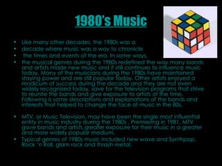 1980’s Music Like many other decades, the 1980s was a  decade where music was a way to chronicle the times and events of the era. In some ways,  the musical genres during the 1980s redefined the way many bands and artists made new music and it still continues to influence music today. Many of the musicians during the 1980s have maintained staying power and are still popular today. Other artists enjoyed a modicum of success during the decade and they are not even widely recognized today, save for the television programs that strive to reunite the bands and give exposure to artists of the time. Following is some descriptions and explanations of the bands and interests that helped to change the face of music in the 80s.  MTV, or Music Television, may have been the single most influential entity in music industry during the 1980s . Premiering in 1981, MTV gave bands and artists greater exposure for their music in a greater and more widely popular medium.  Typical genres of 1980s music included new wave and Synthpop, Rock ‘n Roll, glam rock and thrash metal. 