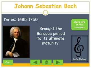 Johann Sebastian Bach

Dates: 1685-1750                 More info
                                  on this

                Brought the      composer

               Baroque period
               to its ultimate
                  maturity.



Quit
 