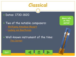 Classical
 Dates: 1730-1820
                                       More info
                                        on this
 Two of the notable composers:         period

   Wolfgang Amadeus Mozart

   Ludwig van Beethoven



 Well-known instrument of the time:
       The Clarinet




Quit
 