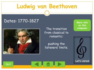 Ludwig van Beethoven

Dates: 1770-1827                        More info
                                         on this
                    The transition      composer

                   from classical to
                      romantic:

                      pushing the
                   listeners’ limits.




Quit
 