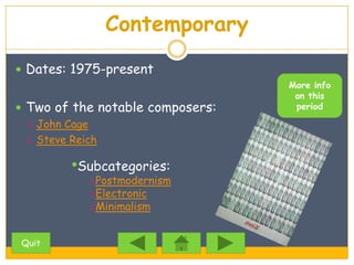Contemporary
 Dates: 1975-present
                                  More info
                                   on this
 Two of the notable composers:    period

   John Cage

   Steve Reich


        •Subcategories:
           oPostmodernism
           oElectronic
           oMinimalism


Quit
 