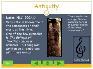 Antiquity
                                 “I am a tombstone,
 Dates: ?B.C.-500A.D.           an image. Seikilos
 Very little is known about     placed me here as
                                 an everlasting sign
  the composers or their         of deathless
  music at this time.            remembrance.”
 One of the few examples
  is The Epitaph of
  Seikilos, composer
  unknown. This song was
  written on a tombstone
  with these words:


 Quit
 