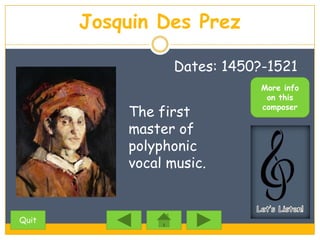 Josquin Des Prez

                  Dates: 1450?-1521
                              More info
                               on this

           The first          composer

           master of
           polyphonic
           vocal music.


Quit
 