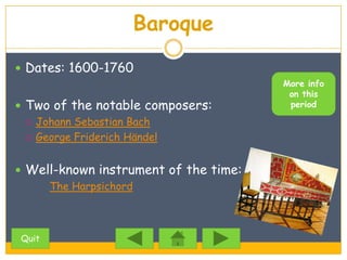 Baroque
 Dates: 1600-1760
                                       More info
                                        on this
 Two of the notable composers:         period

   Johann Sebastian Bach

   George Friderich Händel



 Well-known instrument of the time:
     The Harpsichord



Quit
 