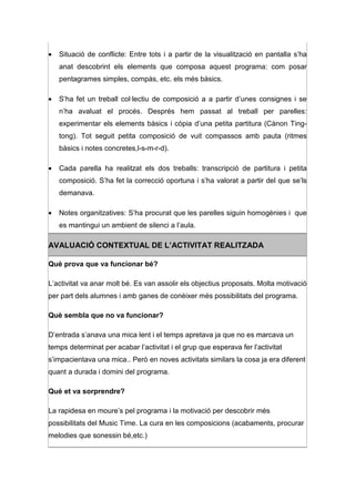 •   Situació de conflicte: Entre tots i a partir de la visualització en pantalla s’ha
    anat descobrint els elements que composa aquest programa: com posar
    pentagrames simples, compàs, etc. els més bàsics.

•   S’ha fet un treball col·lectiu de composició a a partir d’unes consignes i se
    n’ha avaluat el procés. Després hem passat al treball per parelles:
    experimentar els elements bàsics i còpia d’una petita partitura (Cànon Ting-
    tong). Tot seguit petita composició de vuit compassos amb pauta (ritmes
    bàsics i notes concretes,l-s-m-r-d).

•   Cada parella ha realitzat els dos treballs: transcripció de partitura i petita
    composició. S’ha fet la correcció oportuna i s’ha valorat a partir del que se’ls
    demanava.

•   Notes organitzatives: S’ha procurat que les parelles siguin homogènies i que
    es mantingui un ambient de silenci a l’aula.

AVALUACIÓ CONTEXTUAL DE L’ACTIVITAT REALITZADA

Què prova que va funcionar bé?

L’activitat va anar molt bé. Es van assolir els objectius proposats. Molta motivació
per part dels alumnes i amb ganes de conèixer més possibilitats del programa.

Què sembla que no va funcionar?

D’entrada s’anava una mica lent i el temps apretava ja que no es marcava un
temps determinat per acabar l’activitat i el grup que esperava fer l’activitat
s’impacientava una mica.. Però en noves activitats similars la cosa ja era diferent
quant a durada i domini del programa.

Què et va sorprendre?

La rapidesa en moure’s pel programa i la motivació per descobrir més
possibilitats del Music Time. La cura en les composicions (acabaments, procurar
melodies que sonessin bé,etc.)
 