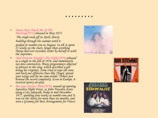 ……… Diana Ross-Touch Me In The Morning(1973): released in May 1973. The single took off in April, slowly  building through the summer until it  peaked at number one in August. In all, it spent 21 weeks on the chart, longer than anything Diana had ever recorded, either by herself or with the Supremes.  Rod Stewart-Tonight's The Night(1976): released as a single in the fall of 1976, and immediately ran into controversy. Many programmers objected to phrases in the song, which described a girl losing her virginity. Some tried to tape the tune and hack out offensive lines like "Angel, spread your wings and let me come inside." Others just banned the record completely. Even in Europe, it received spotty air play.  Bee Gees-Stayin' Alive(1978):  wound up opening Saturday Night Fever, as John Travolta struts along a city sidewalk. broke in mid-December 1977, spending four weeks at number one and It was on the charts for more than six months, and won a Grammy for Best Arrangement for Voices.  