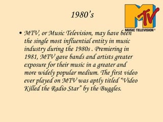 1980’s MTV, or Music Television, may have been the single most influential entity in music industry during the 1980s . Premiering in 1981, MTV gave bands and artists greater exposure for their music in a greater and more widely popular medium. The first video ever played on MTV was aptly titled “Video Killed the Radio Star” by the Buggles.   