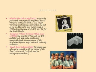 ……… Blondie-The Tide is High(1981):  written by John Holt and originally performed by The Paragons with John Holt as lead singer. The song went mainly unnoticed in the rest of the world until it was rediscovered in 1980 when it became a US/UK no.1 hit for the band Blondie.  Foreigner-I Want To Know What Love Is(1984): The song hit #1 in both the UK and the U.S. and is the band's most successful single. It remains one of the band's best known songs and most enduring radio hits  Beach Boys-Kokomo(1988): The single was released to coincide with the release of the Tom Cruise movie  Cocktail , and its subsequent soundtrack.  