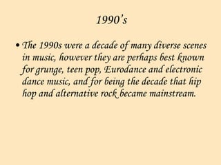 1990’s The 1990s were a decade of many diverse scenes in music, however they are perhaps best known for grunge, teen pop, Eurodance and electronic dance music, and for being the decade that hip hop and alternative rock became mainstream.  