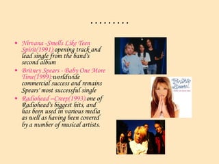 ……… Nirvana -Smells Like Teen Spirit(1991): opening track and lead single from the band's second album  Britney Spears - Baby One More Time(1999): worldwide commercial success and remains Spears' most successful single   Radiohead –Creep(1993): one of Radiohead's biggest hits, and has been used in various media as well as having been covered by a number of musical artists.   