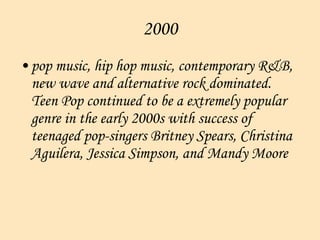 2000 pop music, hip hop music, contemporary R&B, new wave and alternative rock dominated. Teen Pop continued to be a extremely popular genre in the early 2000s with success of teenaged pop-singers Britney Spears, Christina Aguilera, Jessica Simpson, and Mandy Moore  