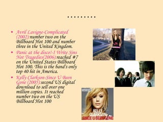 ……… Avril Lavigne-Complicated (2002): number two on the  Billboard  Hot 100 and number three in the United Kingdom.  Panic at the disco!-I Write Sins Not Tragedies(2006): reached #7 on the United States Billboard Hot 100. This is the band's only top 40 hit in America.  Kelly Clarkson-Since U Been Gone (2005): second US digital download to sell over one million copies. It reached number two on the US  Billboard  Hot 100  