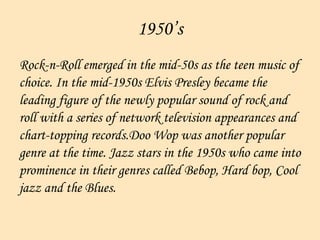 1950’s Rock-n-Roll emerged in the mid-50s as the teen music of choice. In the mid-1950s Elvis Presley became the  leading figure of the newly popular sound of rock and  roll with a series of network television appearances and  chart-topping records.Doo Wop was another popular  genre at the time. Jazz stars in the 1950s who came into  prominence in their genres called Bebop, Hard bop, Cool  jazz and the Blues.  