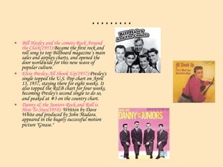 ……… Bill Hayley and the comets-Rock Around the Clock(1955): Became the first rock and roll song to top Billboard magazine’s main sales and airplay charts, and opened the door worldwide for this new wave of popular culture. Elvis Presley-All Shook Up(1957): Presley's single topped the U.S. Pop chart on April 13, 1957, staying there for eight weeks. It also topped the R&B chart for four weeks, becoming Presley's second single to do so, and peaked at #3 on the country chart.   Danny & the Juniors-Rock and Roll is Here To Stay(1958):  Written by Dave White and produced by John Madara. appeared in the hugely successful motion picture "Grease."    